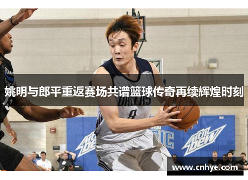 姚明与郎平重返赛场共谱篮球传奇再续辉煌时刻