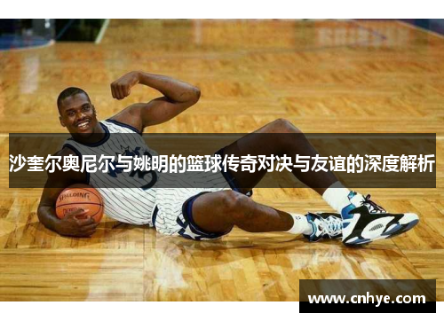 沙奎尔奥尼尔与姚明的篮球传奇对决与友谊的深度解析