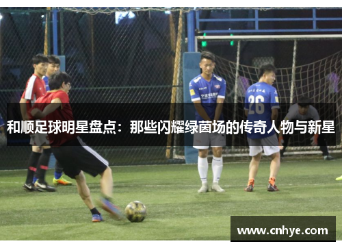 和顺足球明星盘点：那些闪耀绿茵场的传奇人物与新星