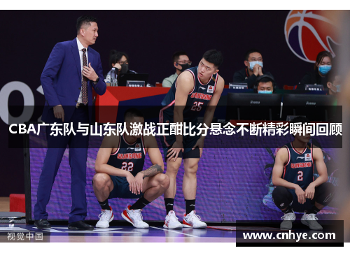 CBA广东队与山东队激战正酣比分悬念不断精彩瞬间回顾